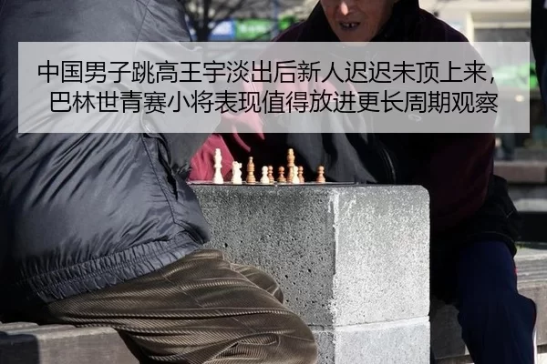 中国男子跳高王宇淡出后新人迟迟未顶上来，巴林世青赛小将表现值得放进更长周期观察